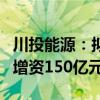 川投能源：拟与国投电力同比例向雅砻江公司增资150亿元