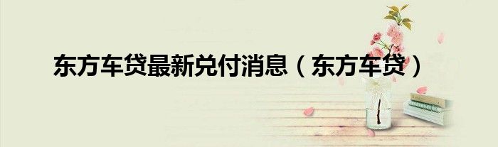 东方车贷倒闭最新消息（东方汽车金融有限公司服务电话）