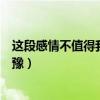 这段感情不值得我犹豫不值得我考虑（这段感情不值得我犹豫）
