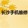 长沙手机维修去哪里比较好（长沙手机维修）