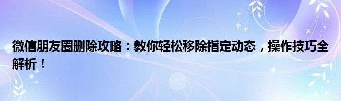 微信朋友圈删除攻略：教你轻松移除指定动态，操作技巧全解析！