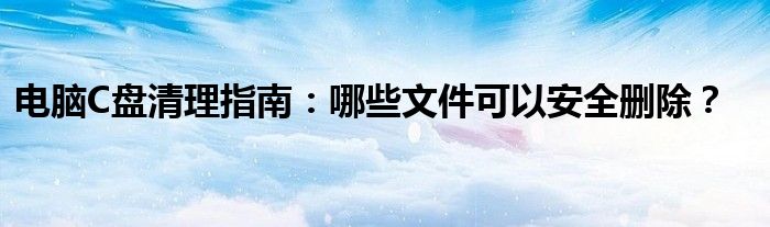 电脑里c盘的文件哪些可以清理（电脑c盘哪些文件夹可以清理）