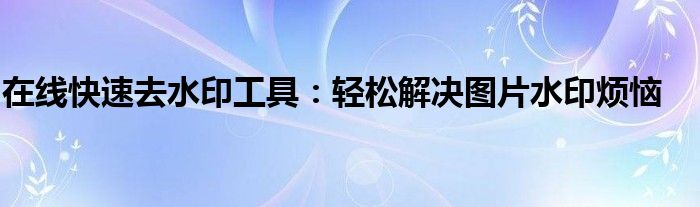 实用去水印工具,多款平台一键操作（快速去水印小工具）