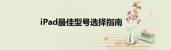 ipad什么型号最好（ipad最佳型号选择指南是什么）
