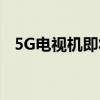 5G电视机即将来临：全新时代，一触即发