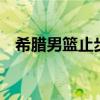 希腊男篮止步16强，遗憾无缘八强争霸战
