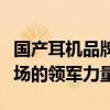 国产耳机品牌排行榜前十名：揭示中国耳机市场的领军力量