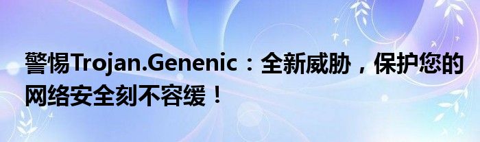 trojangeneric病毒对手机危害（trojan病毒危害大吗）