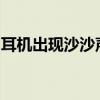 耳机出现沙沙声怎么办？解决方法和排查步骤